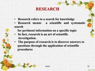 RESEARCH
• Research refers to a search for knowledge
• Research means a scientific and systematic
search
for pertinent information on a specific topic
• In fact, research is an art of scientific
investigation.
• The purpose of research is to discover answers to
questions through the application of scientific
procedures
4/14/2015 zahid 10
 