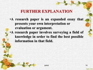 FURTHER EXPLANATION
•A research paper is an expanded essay that
presents your own interpretation or
evaluation or argument.
•A research paper involves surveying a field of
knowledge in order to find the best possible
information in that field.
4/14/2015 zahid 14
 