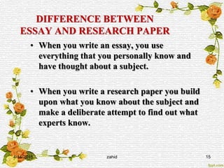 DIFFERENCE BETWEEN
ESSAY AND RESEARCH PAPER
• When you write an essay, you use
everything that you personally know and
have thought about a subject.
• When you write a research paper you build
upon what you know about the subject and
make a deliberate attempt to find out what
experts know.
4/14/2015 zahid 15
 
