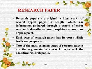 RESEARCH PAPER
• Research papers are original written works of
several typed pages in length, which use
information gathered through a search of other
sources to describe an event, explain a concept, or
argue a point.
• Each type of research paper has its own stylistic
traits and purposes.
• Two of the most common types of research papers
are the argumentative research paper and the
analytical research paper.
4/14/2015 zahid 16
 