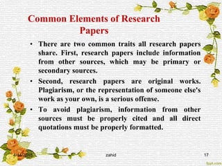 Common Elements of Research
Papers
• There are two common traits all research papers
share. First, research papers include information
from other sources, which may be primary or
secondary sources.
• Second, research papers are original works.
Plagiarism, or the representation of someone else's
work as your own, is a serious offense.
• To avoid plagiarism, information from other
sources must be properly cited and all direct
quotations must be properly formatted.
4/14/2015 zahid 17
 