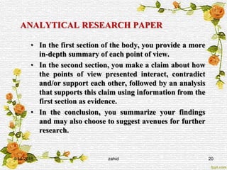 ANALYTICAL RESEARCH PAPER
• In the first section of the body, you provide a more
in-depth summary of each point of view.
• In the second section, you make a claim about how
the points of view presented interact, contradict
and/or support each other, followed by an analysis
that supports this claim using information from the
first section as evidence.
• In the conclusion, you summarize your findings
and may also choose to suggest avenues for further
research.
4/14/2015 zahid 20
 
