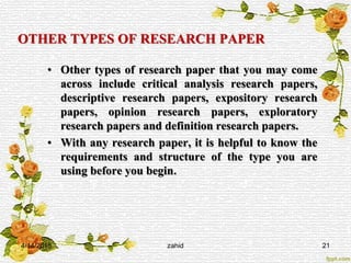 OTHER TYPES OF RESEARCH PAPER
• Other types of research paper that you may come
across include critical analysis research papers,
descriptive research papers, expository research
papers, opinion research papers, exploratory
research papers and definition research papers.
• With any research paper, it is helpful to know the
requirements and structure of the type you are
using before you begin.
4/14/2015 zahid 21
 