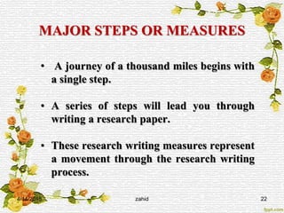 MAJOR STEPS OR MEASURES
• A journey of a thousand miles begins with
a single step.
• A series of steps will lead you through
writing a research paper.
• These research writing measures represent
a movement through the research writing
process.
4/14/2015 zahid 22
 