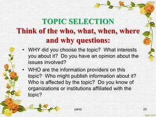 TOPIC SELECTION
Think of the who, what, when, where
and why questions:
• WHY did you choose the topic? What interests
you about it? Do you have an opinion about the
issues involved?
• WHO are the information providers on this
topic? Who might publish information about it?
Who is affected by the topic? Do you know of
organizations or institutions affiliated with the
topic?
4/14/2015 zahid 23
 