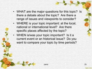 • WHAT are the major questions for this topic? Is
there a debate about the topic? Are there a
range of issues and viewpoints to consider?
• WHERE is your topic important: at the local,
national or international level? Are there
specific places affected by the topic?
• WHEN is/was your topic important? Is it a
current event or an historical issue? Do you
want to compare your topic by time periods?
4/14/2015 zahid 25
 