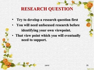 RESEARCH QUESTION
• Try to develop a research question first
• You will need unfocused research before
identifying your own viewpoint.
• That view point which you will eventually
need to support.
4/14/2015 zahid 28
 