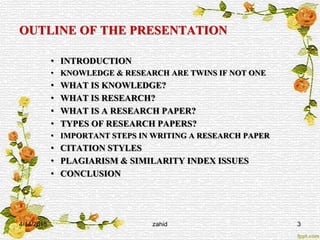 OUTLINE OF THE PRESENTATION
• INTRODUCTION
• KNOWLEDGE & RESEARCH ARE TWINS IF NOT ONE
• WHAT IS KNOWLEDGE?
• WHAT IS RESEARCH?
• WHAT IS A RESEARCH PAPER?
• TYPES OF RESEARCH PAPERS?
• IMPORTANT STEPS IN WRITING A RESEARCH PAPER
• CITATION STYLES
• PLAGIARISM & SIMILARITY INDEX ISSUES
• CONCLUSION
4/14/2015 zahid 3
 