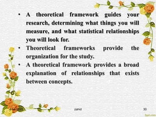4/14/2015 zahid 30
• A theoretical framework guides your
research, determining what things you will
measure, and what statistical relationships
you will look for.
• Theoretical frameworks provide the
organization for the study.
• A theoretical framework provides a broad
explanation of relationships that exists
between concepts.
 