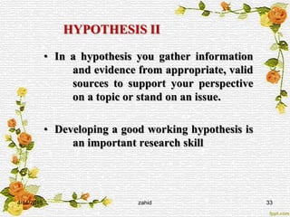 HYPOTHESIS II
• In a hypothesis you gather information
and evidence from appropriate, valid
sources to support your perspective
on a topic or stand on an issue.
• Developing a good working hypothesis is
an important research skill
4/14/2015 zahid 33
 