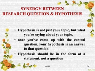 SYNERGY BETWEEN
RESEARCH QUESTION & HYPOTHESIS
• Hypothesis is not just your topic, but what
you're saying about your topic.
• once you've come up with the central
question, your hypothesis is an answer
to that question
• Hypothesis should be in the form of a
statement, not a question
4/14/2015 zahid 34
 