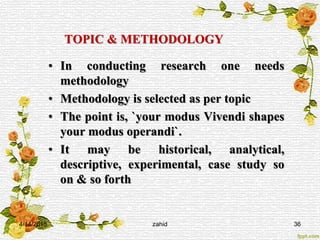 TOPIC & METHODOLOGY
• In conducting research one needs
methodology
• Methodology is selected as per topic
• The point is, `your modus Vivendi shapes
your modus operandi`.
• It may be historical, analytical,
descriptive, experimental, case study so
on & so forth
4/14/2015 zahid 36
 