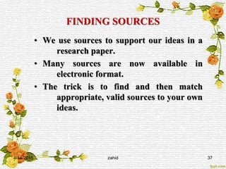 FINDING SOURCES
• We use sources to support our ideas in a
research paper.
• Many sources are now available in
electronic format.
• The trick is to find and then match
appropriate, valid sources to your own
ideas.
4/14/2015 zahid 37
 