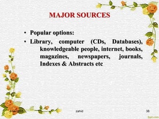 MAJOR SOURCES
• Popular options:
• Library, computer (CDs, Databases),
knowledgeable people, internet, books,
magazines, newspapers, journals,
Indexes & Abstracts etc
4/14/2015 zahid 38
 