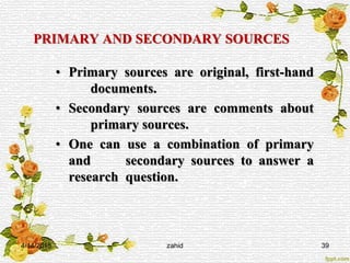 PRIMARY AND SECONDARY SOURCES
• Primary sources are original, first-hand
documents.
• Secondary sources are comments about
primary sources.
• One can use a combination of primary
and secondary sources to answer a
research question.
4/14/2015 zahid 39
 
