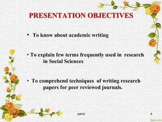 PRESENTATION OBJECTIVES
• To know about academic writing
• To explain few terms frequently used in research
in Social Sciences
• To comprehend techniques of writing research
papers for peer reviewed journals.
4/14/2015 zahid 4
 