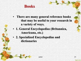 Books
• There are many general reference books
that may be useful to your research in
a variety of ways.
• 1. General Encyclopedias (Britannica,
Americana, etc.)
• 2. Specialized Encyclopedias and
dictionaries
4/14/2015 zahid 41
 