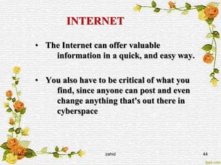 INTERNET
• The Internet can offer valuable
information in a quick, and easy way.
• You also have to be critical of what you
find, since anyone can post and even
change anything that's out there in
cyberspace
4/14/2015 zahid 44
 