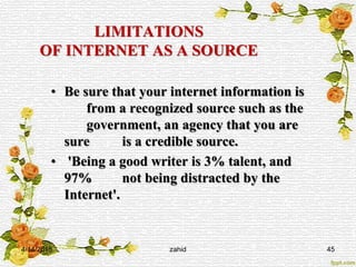 LIMITATIONS
OF INTERNET AS A SOURCE
• Be sure that your internet information is
from a recognized source such as the
government, an agency that you are
sure is a credible source.
• 'Being a good writer is 3% talent, and
97% not being distracted by the
Internet'.
4/14/2015 zahid 45
 