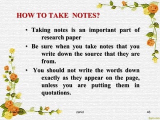 HOW TO TAKE NOTES?
• Taking notes is an important part of
research paper
• Be sure when you take notes that you
write down the source that they are
from.
• You should not write the words down
exactly as they appear on the page,
unless you are putting them in
quotations.
4/14/2015 zahid 46
 