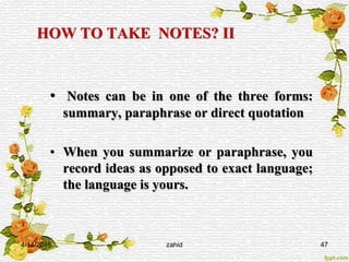 HOW TO TAKE NOTES? II
• Notes can be in one of the three forms:
summary, paraphrase or direct quotation
• When you summarize or paraphrase, you
record ideas as opposed to exact language;
the language is yours.
4/14/2015 47zahid
 