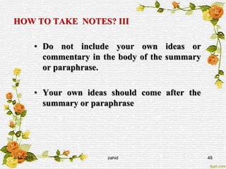 HOW TO TAKE NOTES? III
• Do not include your own ideas or
commentary in the body of the summary
or paraphrase.
• Your own ideas should come after the
summary or paraphrase
4/14/2015 zahid 48
 