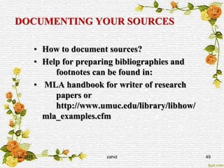 DOCUMENTING YOUR SOURCES
• How to document sources?
• Help for preparing bibliographies and
footnotes can be found in:
• MLA handbook for writer of research
papers or
http://www.umuc.edu/library/libhow/
mla_examples.cfm
4/14/2015 zahid 49
 