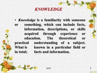 KNOWLEDGE
• Knowledge is a familiarity with someone
or something, which can include facts,
information, descriptions, or skills
acquired through experience or
education. The theoretical or
practical understanding of a subject.
What is known in a particular field or
in total; facts and information.
4/14/2015 zahid 5
 