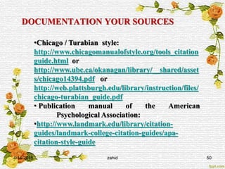 DOCUMENTATION YOUR SOURCES
•Chicago / Turabian style:
http://www.chicagomanualofstyle.org/tools_citation
guide.html or
http://www.ubc.ca/okanagan/library/__shared/asset
s/chicago14394.pdf or
http://web.plattsburgh.edu/library/instruction/files/
chicago-turabian_guide.pdf
• Publication manual of the American
Psychological Association:
•http://www.landmark.edu/library/citation-
guides/landmark-college-citation-guides/apa-
citation-style-guide
4/14/2015 50zahid
 