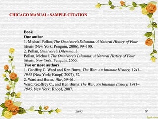 CHICAGO MANUAL: SAMPLE CITATION
Book
One author
1. Michael Pollan, The Omnivore’s Dilemma: A Natural History of Four
Meals (New York: Penguin, 2006), 99–100.
2. Pollan, Omnivore’s Dilemma, 3.
Pollan, Michael. The Omnivore’s Dilemma: A Natural History of Four
Meals. New York: Penguin, 2006.
Two or more authors
1. Geoffrey C. Ward and Ken Burns, The War: An Intimate History, 1941–
1945 (New York: Knopf, 2007), 52.
2. Ward and Burns, War, 59–61.
Ward, Geoffrey C., and Ken Burns. The War: An Intimate History, 1941–
1945. New York: Knopf, 2007.
4/14/2015 51zahid
 