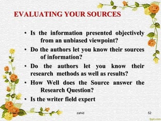 EVALUATING YOUR SOURCES
• Is the information presented objectively
from an unbiased viewpoint?
• Do the authors let you know their sources
of information?
• Do the authors let you know their
research methods as well as results?
• How Well does the Source answer the
Research Question?
• Is the writer field expert
4/14/2015 zahid 52
 