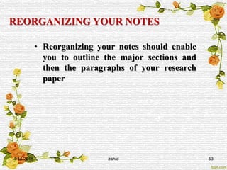 REORGANIZING YOUR NOTES
• Reorganizing your notes should enable
you to outline the major sections and
then the paragraphs of your research
paper
4/14/2015 zahid 53
 