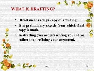 WHAT IS DRAFTING?
• Draft means rough copy of a writing.
• It is preliminary sketch from which final
copy is made.
• In drafting you are presenting your ideas
rather than refining your argument.
4/14/2015 zahid 55
 