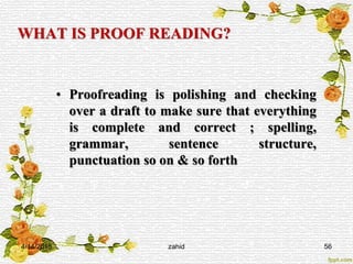 WHAT IS PROOF READING?
• Proofreading is polishing and checking
over a draft to make sure that everything
is complete and correct ; spelling,
grammar, sentence structure,
punctuation so on & so forth
4/14/2015 zahid 56
 