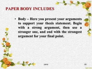 PAPER BODY INCLUDES
• Body – Here you present your arguments
to support your thesis statement. Begin
with a strong argument, then use a
stronger one, and end with the strongest
argument for your final point.
4/14/2015 zahid 60
 