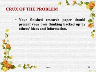 CRUX OF THE PROBLEM
• Your finished research paper should
present your own thinking backed up by
others' ideas and information.
4/14/2015 zahid 62
 
