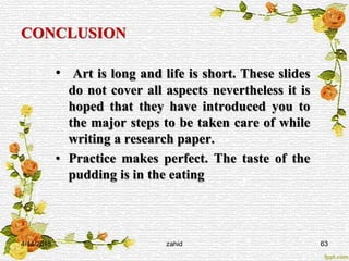 CONCLUSION
• Art is long and life is short. These slides
do not cover all aspects nevertheless it is
hoped that they have introduced you to
the major steps to be taken care of while
writing a research paper.
• Practice makes perfect. The taste of the
pudding is in the eating
4/14/2015 zahid 63
 