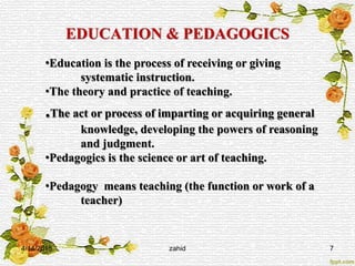 EDUCATION & PEDAGOGICS
4/14/2015 zahid 7
•Education is the process of receiving or giving
systematic instruction.
•The theory and practice of teaching.
.The act or process of imparting or acquiring general
knowledge, developing the powers of reasoning
and judgment.
•Pedagogics is the science or art of teaching.
•Pedagogy means teaching (the function or work of a
teacher)
 