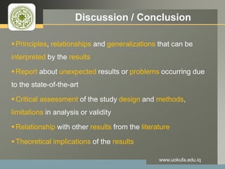 LOGO Discussion / Conclusion
 Principles, relationships and generalizations that can be
interpreted by the results
 Report about unexpected results or problems occurring due
to the state-of-the-art
 Critical assessment of the study design and methods,
limitations in analysis or validity
 Relationship with other results from the literature
 Theoretical implications of the results
www.uokufa.edu.iq
 