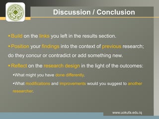 LOGO Discussion / Conclusion
 Build on the links you left in the results section.
 Position your findings into the context of previous research;
do they concur or contradict or add something new.
 Reflect on the research design in the light of the outcomes:
What might you have done differently.
What modifications and improvements would you suggest to another
researcher.
www.uokufa.edu.iq
 