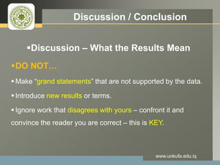 LOGO Discussion / Conclusion
Discussion – What the Results Mean
DO NOT…
 Make “grand statements” that are not supported by the data.
 Introduce new results or terms.
 Ignore work that disagrees with yours – confront it and
convince the reader you are correct – this is KEY.
www.uokufa.edu.iq
 