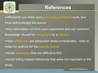 LOGO References
 Whenever you draw upon previously published work, you
must acknowledge the source
 Any information not from your experiment and not ‘common
knowledge’ should be recognized by a citation
 How references are presented varies considerably - refer to
notes for authors for the specific journal
 Avoid references that are difficult to find
 Avoid listing related references that were not important to the
study
www.uokufa.edu.iq
 