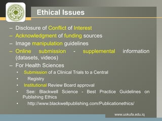 LOGO Ethical Issues
– Disclosure of Conflict of Interest
– Acknowledgment of funding sources
– Image manipulation guidelines
– Online submission - supplemental information
(datasets, videos)
– For Health Sciences
• Submission of a Clinical Trials to a Central
• Registry
• Institutional Review Board approval
• See: Blackwell Science - Best Practice Guidelines on
Publishing Ethics
• http://www.blackwellpublishing.com/Publicationethics/
www.uokufa.edu.iq
 