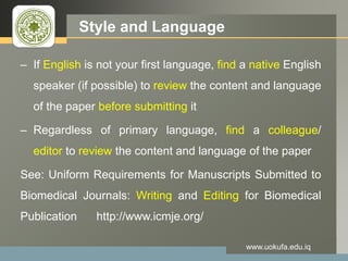 LOGO Style and Language
– If English is not your first language, find a native English
speaker (if possible) to review the content and language
of the paper before submitting it
– Regardless of primary language, find a colleague/
editor to review the content and language of the paper
See: Uniform Requirements for Manuscripts Submitted to
Biomedical Journals: Writing and Editing for Biomedical
Publication http://www.icmje.org/
www.uokufa.edu.iq
 