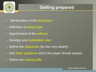LOGO Getting prepared
– Identification of the focal topic
– Definition of article type
– Appointment of the authors
– Develop your publication plan
– Define the objectives (do this very clearly)
– Ask three questions which the paper should answer
– Define the working title
www.uokufa.edu.iq
 