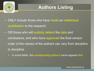 LOGO Authors Listing
– ONLY include those who have made an intellectual
contribution to the research.
– OR those who will publicly defend the data and
conclusions, and who have approved the final version
order of the names of the authors can vary from discipline
to discipline
• In some fields, the corresponding author’s name appears first
www.uokufa.edu.iq
 