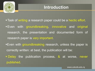 LOGO Introduction
Task of writing a research paper could be a hectic effort.
Even with groundbreaking, innovative and original
research, the presentation and documented form of
research paper is very important.
Even with groundbreaking research, unless the paper is
correctly written: at best, the publication will be:
 Delay the publication process, & at worse, never
published.
www.uokufa.edu.iq
 