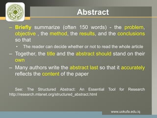 LOGO Abstract
– Briefly summarize (often 150 words) - the problem,
objective , the method, the results, and the conclusions
so that
• The reader can decide whether or not to read the whole article
– Together, the title and the abstract should stand on their
own
– Many authors write the abstract last so that it accurately
reflects the content of the paper
See: The Structured Abstract: An Essential Tool for Research
http://research.mlanet.org/structured_abstract.html
www.uokufa.edu.iq
 