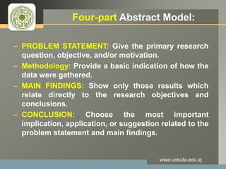 LOGO Four-part Abstract Model:
– PROBLEM STATEMENT: Give the primary research
question, objective, and/or motivation.
– Methodology: Provide a basic indication of how the
data were gathered.
– MAIN FINDINGS: Show only those results which
relate directly to the research objectives and
conclusions.
– CONCLUSION: Choose the most important
implication, application, or suggestion related to the
problem statement and main findings.
www.uokufa.edu.iq
 