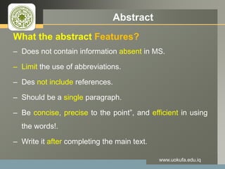 LOGO Abstract
What the abstract Features?
– Does not contain information absent in MS.
– Limit the use of abbreviations.
– Des not include references.
– Should be a single paragraph.
– Be concise, precise to the point”, and efficient in using
the words!.
– Write it after completing the main text.
www.uokufa.edu.iq
 